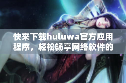 快来下载huluwa官方应用程序，轻松畅享网络软件的乐趣!