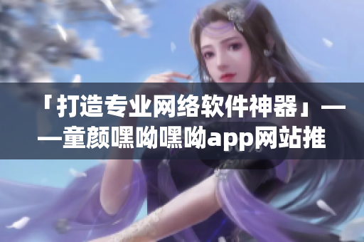 「打造专业网络软件神器」——童颜嘿呦嘿呦app网站推广方案解析