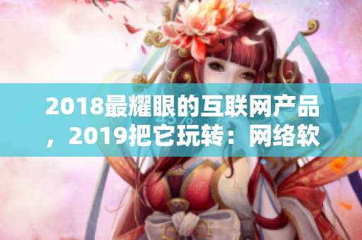 2018最耀眼的互联网产品，2019把它玩转：网络软件编辑推荐！