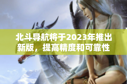 北斗导航将于2023年推出新版，提高精度和可靠性