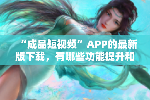 “成品短视频”APP的最新版下载，有哪些功能提升和更新？