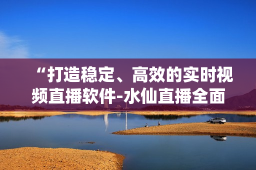 “打造稳定、高效的实时视频直播软件-水仙直播全面解析”