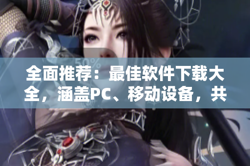 全面推荐：最佳软件下载大全，涵盖PC、移动设备，共计百款优质软件！