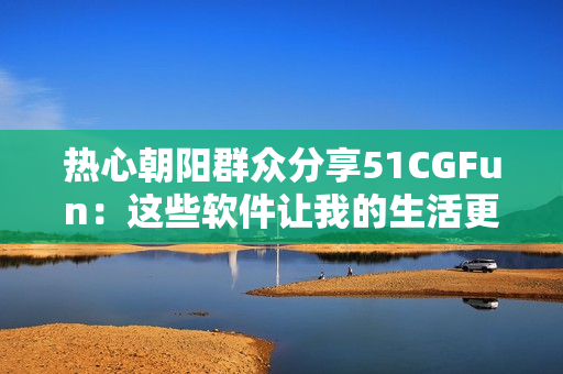 热心朝阳群众分享51CGFun：这些软件让我的生活更便捷