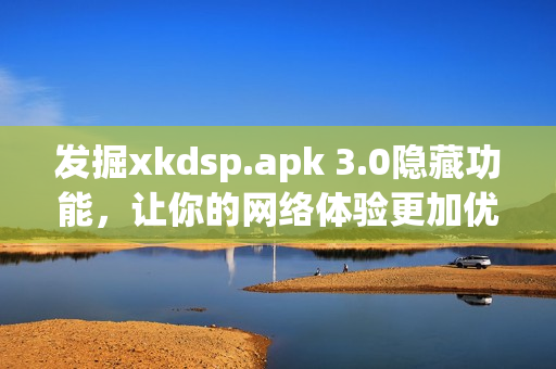 发掘xkdsp.apk 3.0隐藏功能，让你的网络体验更加优秀