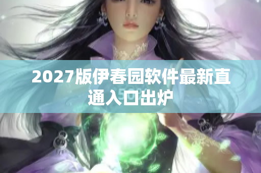 2027版伊春园软件最新直通入口出炉