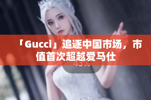 「Gucci」追逐中国市场，市值首次超越爱马仕