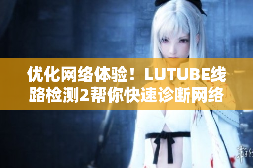 优化网络体验！LUTUBE线路检测2帮你快速诊断网络问题