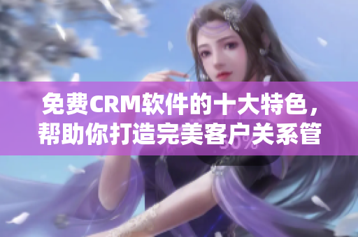 免费CRM软件的十大特色，帮助你打造完美客户关系管理系统