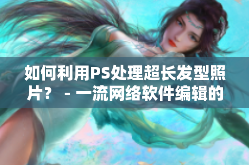 如何利用PS处理超长发型照片？ - 一流网络软件编辑的技巧分享！