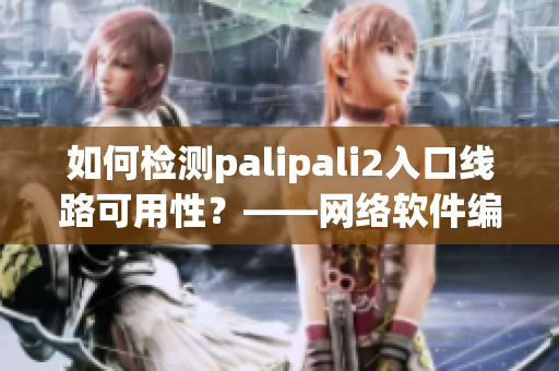 如何检测palipali2入口线路可用性？——网络软件编辑分享经验