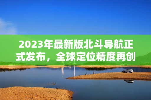 2023年最新版北斗导航正式发布，全球定位精度再创新高！