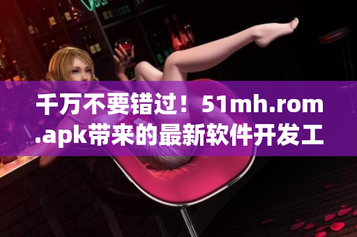 千万不要错过！51mh.rom.apk带来的最新软件开发工具，提升您的开发效率！