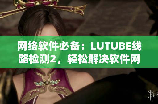 网络软件必备：LUTUBE线路检测2，轻松解决软件网络问题