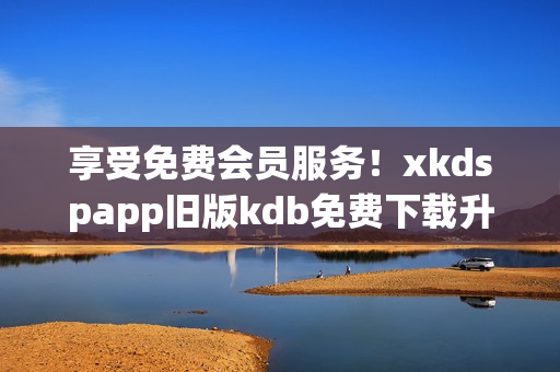 享受免费会员服务！xkdspapp旧版kdb免费下载升级