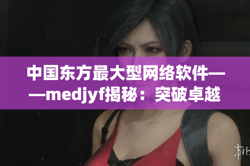 中国东方最大型网络软件——medjyf揭秘：突破卓越的技术和创新实践