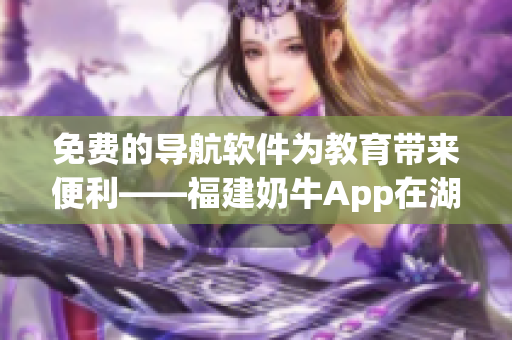 免费的导航软件为教育带来便利——福建奶牛App在湖南的优势