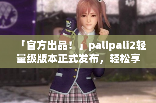 「官方出品！」palipali2轻量级版本正式发布，轻松享受快速网络体验！