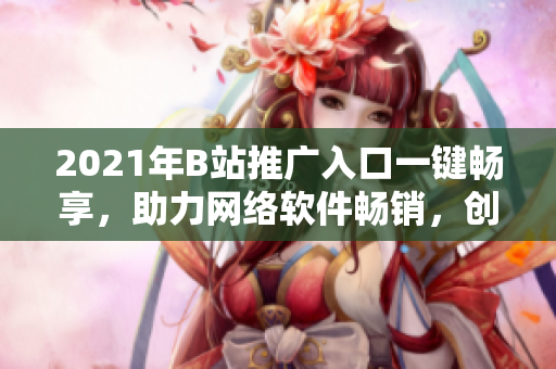 2021年B站推广入口一键畅享，助力网络软件畅销，创意营销走在前列