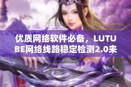 优质网络软件必备，LUTUBE网络线路稳定检测2.0来袭！