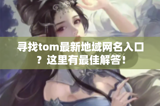 寻找tom最新地域网名入口？这里有最佳解答！