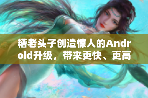 糟老头子创造惊人的Android升级，带来更快、更高效的网络软件体验！