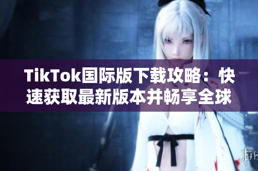 TikTok国际版下载攻略：快速获取最新版本并畅享全球视频创意