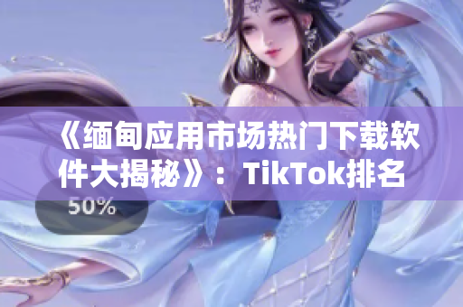 《缅甸应用市场热门下载软件大揭秘》：TikTok排名第一