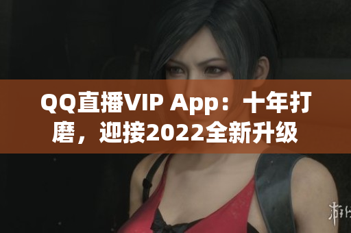 QQ直播VIP App：十年打磨，迎接2022全新升级