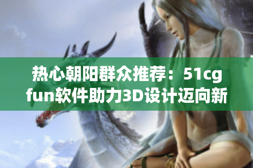 热心朝阳群众推荐：51cgfun软件助力3D设计迈向新维度