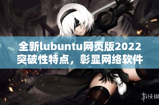 全新lubuntu网页版2022突破性特点，彰显网络软件编写大咖水平！