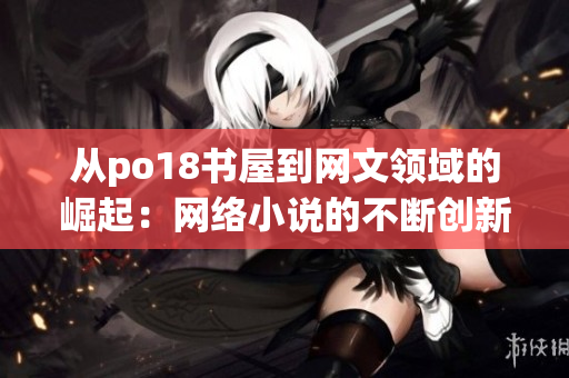 从po18书屋到网文领域的崛起：网络小说的不断创新和演变