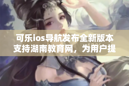 可乐ios导航发布全新版本支持湖南教育网，为用户提供更优质的软件体验