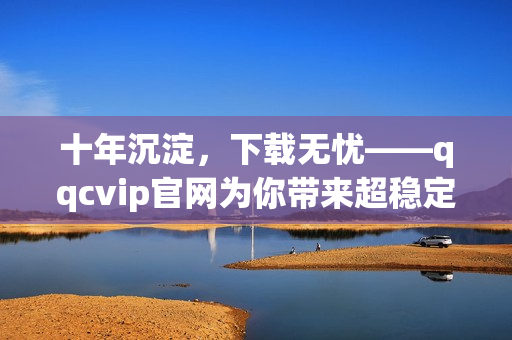 十年沉淀，下载无忧——qqcvip官网为你带来超稳定下载体验