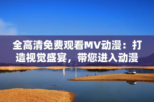 全高清免费观看MV动漫：打造视觉盛宴，带您进入动漫探险之旅！