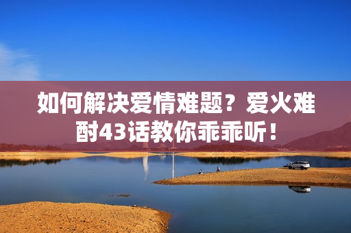 如何解决爱情难题？爱火难酎43话教你乖乖听！