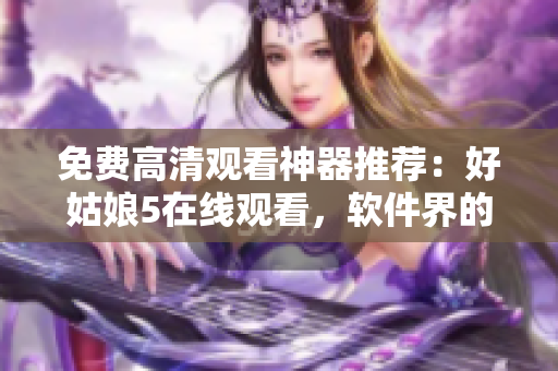 免费高清观看神器推荐：好姑娘5在线观看，软件界的新宠！