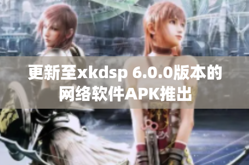 更新至xkdsp 6.0.0版本的网络软件APK推出