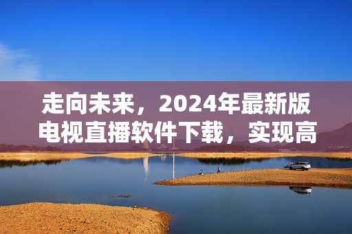 走向未来，2024年最新版电视直播软件下载，实现高清全球直播！