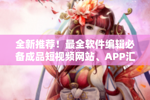 全新推荐！最全软件编辑必备成品短视频网站、APP汇总，让创作更加简便高效！