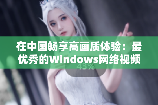 在中国畅享高画质体验：最优秀的Windows网络视频软件推荐！