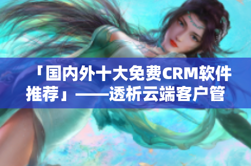 「国内外十大免费CRM软件推荐」——透析云端客户管理新势力！