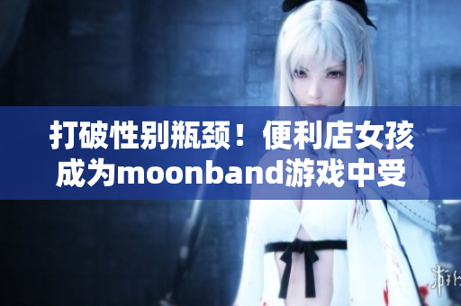 打破性别瓶颈！便利店女孩成为moonband游戏中受欢迎的角色