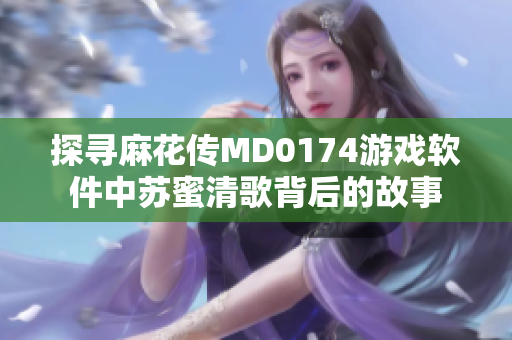 探寻麻花传MD0174游戏软件中苏蜜清歌背后的故事