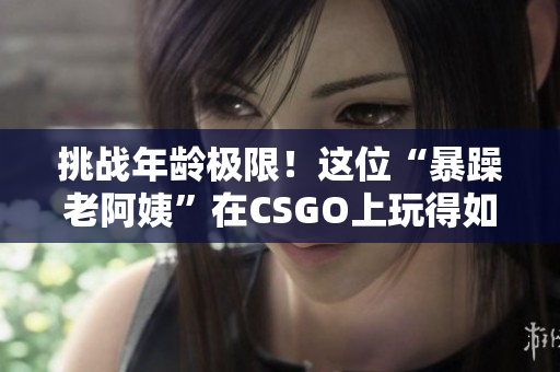 挑战年龄极限！这位“暴躁老阿姨”在CSGO上玩得如此精彩