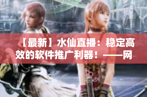 【最新】水仙直播：稳定高效的软件推广利器！——网络软件编辑专业解析