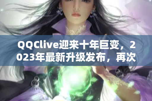 QQClive迎来十年巨变，2023年最新升级发布，再次颠覆网络直播新常态