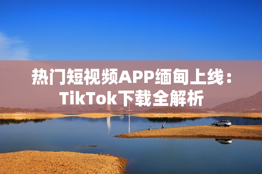 热门短视频APP缅甸上线：TikTok下载全解析