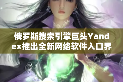 俄罗斯搜索引擎巨头Yandex推出全新网络软件入口界面