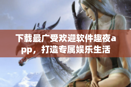 下载最广受欢迎软件趣夜app，打造专属娱乐生活